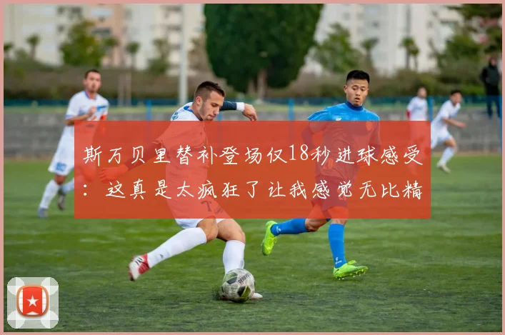 斯万贝里替补登场仅18秒进球感受：这真是太疯狂了让我感觉无比精彩