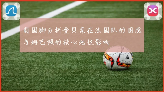前国脚分析登贝莱在法国队的困境与姆巴佩的核心地位影响
