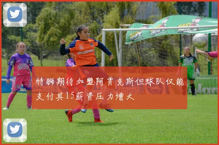 特狮期待加盟阿贾克斯但球队仅能支付其15薪资压力增大