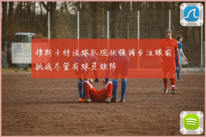 穆斯卡特谈球队现状强调专注眼前挑战尽管有球员缺阵
