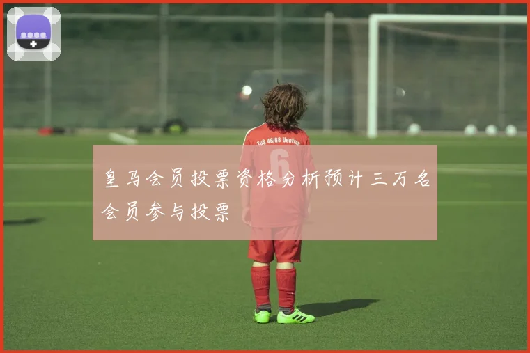 皇马会员投票资格分析预计三万名会员参与投票