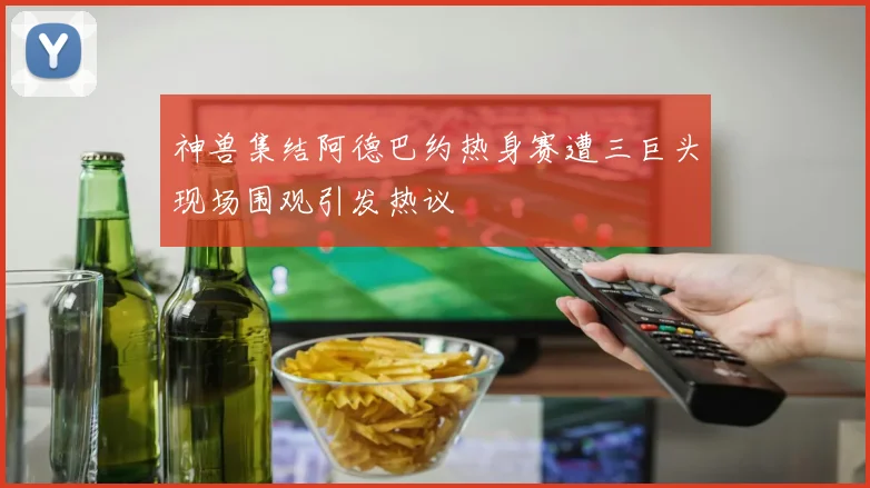 神兽集结阿德巴约热身赛遭三巨头现场围观引发热议