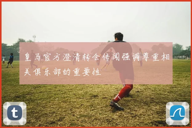 皇马官方澄清转会传闻强调尊重相关俱乐部的重要性