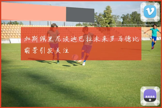 加斯佩里尼谈迪巴拉未来罗马德比前景引发关注