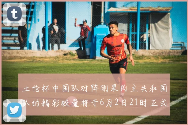 土伦杯中国队对阵刚果民主共和国队的精彩较量将于6月2日21时正式开启