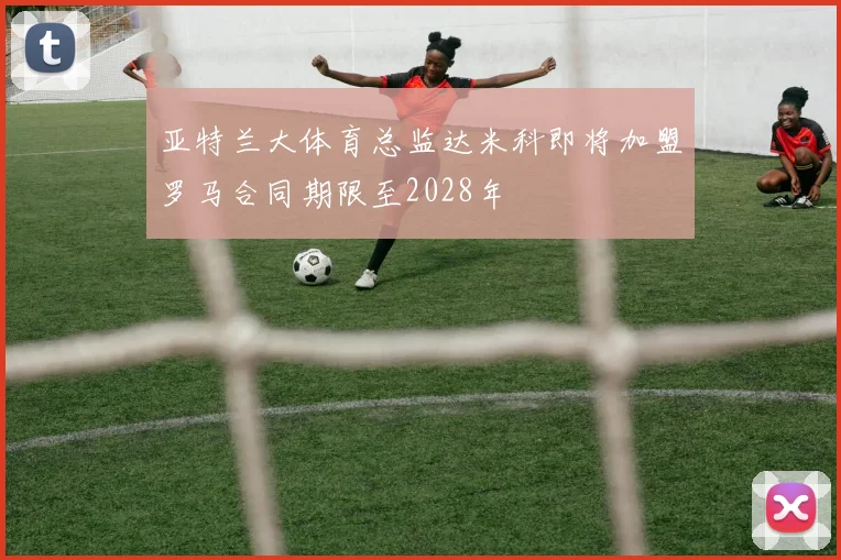 亚特兰大体育总监达米科即将加盟罗马合同期限至2028年