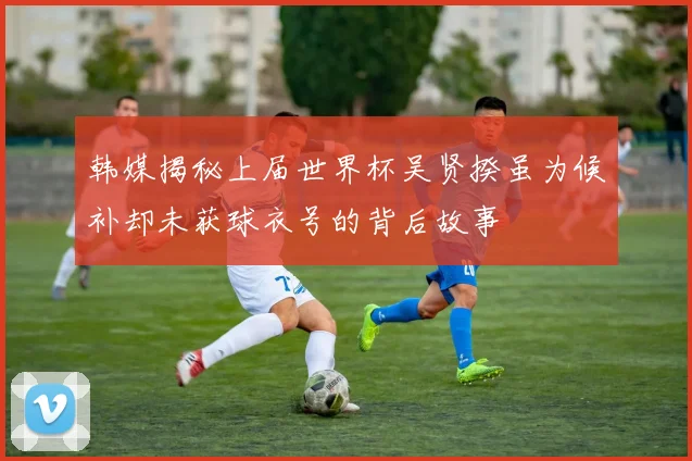 韩媒揭秘上届世界杯吴贤揆虽为候补却未获球衣号的背后故事