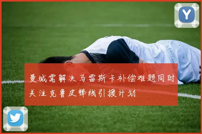 曼城需解决马雷斯卡补偿难题同时关注克鲁皮锋线引援计划