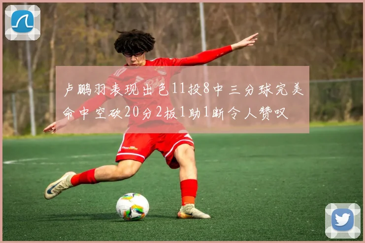 卢鹏羽表现出色11投8中三分球完美命中空砍20分2板1助1断令人赞叹